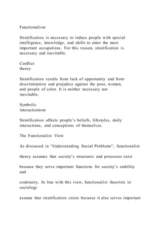 Functionalism
Stratification is necessary to induce people with special
intelligence, knowledge, and skills to enter the most
important occupations. For this reason, stratification is
necessary and inevitable.
Conflict
theory
Stratification results from lack of opportunity and from
discrimination and prejudice against the poor, women,
and people of color. It is neither necessary nor
inevitable.
Symbolic
interactionism
Stratification affects people’s beliefs, lifestyles, daily
interactions, and conceptions of themselves.
The Functionalist View
As discussed in “Understanding Social Problems”, functionalist
theory assumes that society’s structures and processes exist
because they serve important functions for society’s stability
and
continuity. In line with this view, functionalist theorists in
sociology
assume that stratification exists because it also serves important
 