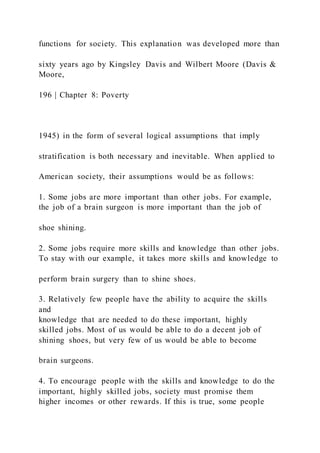 functions for society. This explanation was developed more than
sixty years ago by Kingsley Davis and Wilbert Moore (Davis &
Moore,
196 | Chapter 8: Poverty
1945) in the form of several logical assumptions that imply
stratification is both necessary and inevitable. When applied to
American society, their assumptions would be as follows:
1. Some jobs are more important than other jobs. For example,
the job of a brain surgeon is more important than the job of
shoe shining.
2. Some jobs require more skills and knowledge than other jobs.
To stay with our example, it takes more skills and knowledge to
perform brain surgery than to shine shoes.
3. Relatively few people have the ability to acquire the skills
and
knowledge that are needed to do these important, highly
skilled jobs. Most of us would be able to do a decent job of
shining shoes, but very few of us would be able to become
brain surgeons.
4. To encourage people with the skills and knowledge to do the
important, highly skilled jobs, society must promise them
higher incomes or other rewards. If this is true, some people
 