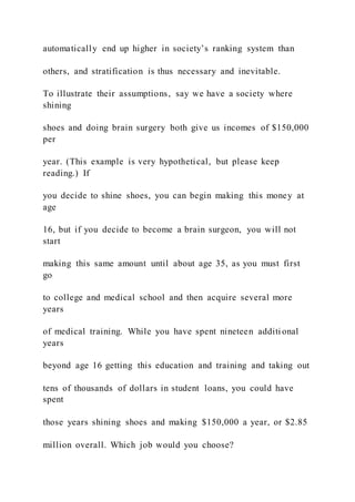 automatically end up higher in society’s ranking system than
others, and stratification is thus necessary and inevitable.
To illustrate their assumptions, say we have a society where
shining
shoes and doing brain surgery both give us incomes of $150,000
per
year. (This example is very hypothetical, but please keep
reading.) If
you decide to shine shoes, you can begin making this money at
age
16, but if you decide to become a brain surgeon, you will not
start
making this same amount until about age 35, as you must first
go
to college and medical school and then acquire several more
years
of medical training. While you have spent nineteen additi onal
years
beyond age 16 getting this education and training and taking out
tens of thousands of dollars in student loans, you could have
spent
those years shining shoes and making $150,000 a year, or $2.85
million overall. Which job would you choose?
 