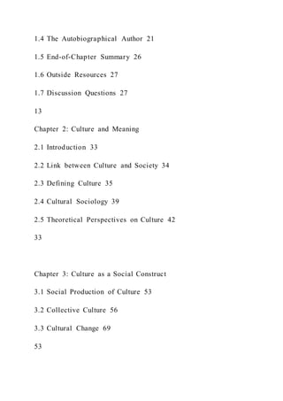 1.4 The Autobiographical Author 21
1.5 End-of-Chapter Summary 26
1.6 Outside Resources 27
1.7 Discussion Questions 27
13
Chapter 2: Culture and Meaning
2.1 Introduction 33
2.2 Link between Culture and Society 34
2.3 Defining Culture 35
2.4 Cultural Sociology 39
2.5 Theoretical Perspectives on Culture 42
33
Chapter 3: Culture as a Social Construct
3.1 Social Production of Culture 53
3.2 Collective Culture 56
3.3 Cultural Change 69
53
 