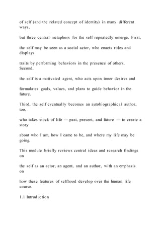 of self (and the related concept of identity) in many different
ways,
but three central metaphors for the self repeatedly emerge. First,
the self may be seen as a social actor, who enacts roles and
displays
traits by performing behaviors in the presence of others.
Second,
the self is a motivated agent, who acts upon inner desires and
formulates goals, values, and plans to guide behavior in the
future.
Third, the self eventually becomes an autobiographical author,
too,
who takes stock of life — past, present, and future — to create a
story
about who I am, how I came to be, and where my life may be
going.
This module briefly reviews central ideas and research findings
on
the self as an actor, an agent, and an author, with an emphasis
on
how these features of selfhood develop over the human life
course.
1.1 Introduction
 