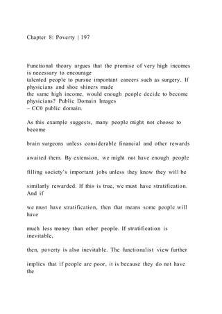 Chapter 8: Poverty | 197
Functional theory argues that the promise of very high incomes
is necessary to encourage
talented people to pursue important careers such as surgery. If
physicians and shoe shiners made
the same high income, would enough people decide to become
physicians? Public Domain Images
– CC0 public domain.
As this example suggests, many people might not choose to
become
brain surgeons unless considerable financial and other rewards
awaited them. By extension, we might not have enough people
filling society’s important jobs unless they know they will be
similarly rewarded. If this is true, we must have stratification.
And if
we must have stratification, then that means some people will
have
much less money than other people. If stratification is
inevitable,
then, poverty is also inevitable. The functionalist view further
implies that if people are poor, it is because they do not have
the
 