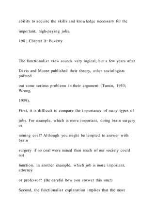 ability to acquire the skills and knowledge necessary for the
important, high-paying jobs.
198 | Chapter 8: Poverty
The functionalist view sounds very logical, but a few years after
Davis and Moore published their theory, other sociologists
pointed
out some serious problems in their argument (Tumin, 1953;
Wrong,
1959).
First, it is difficult to compare the importance of many types of
jobs. For example, which is more important, doing brain surgery
or
mining coal? Although you might be tempted to answer with
brain
surgery if no coal were mined then much of our society could
not
function. In another example, which job is more important,
attorney
or professor? (Be careful how you answer this one!)
Second, the functionalist explanation implies that the most
 
