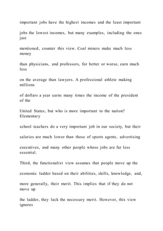 important jobs have the highest incomes and the least important
jobs the lowest incomes, but many examples, including the ones
just
mentioned, counter this view. Coal miners make much less
money
than physicians, and professors, for better or worse, earn much
less
on the average than lawyers. A professional athlete making
millions
of dollars a year earns many times the income of the president
of the
United States, but who is more important to the nation?
Elementary
school teachers do a very important job in our society, but their
salaries are much lower than those of sports agents, advertising
executives, and many other people whose jobs are far less
essential.
Third, the functionalist view assumes that people move up the
economic ladder based on their abilities, skills, knowledge, and,
more generally, their merit. This implies that if they do not
move up
the ladder, they lack the necessary merit. However, this view
ignores
 