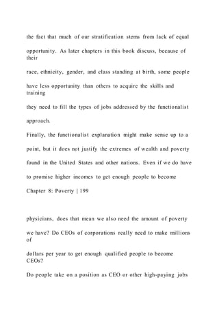 the fact that much of our stratification stems from lack of equal
opportunity. As later chapters in this book discuss, because of
their
race, ethnicity, gender, and class standing at birth, some people
have less opportunity than others to acquire the skills and
training
they need to fill the types of jobs addressed by the functionalist
approach.
Finally, the functionalist explanation might make sense up to a
point, but it does not justify the extremes of wealth and poverty
found in the United States and other nations. Even if we do have
to promise higher incomes to get enough people to become
Chapter 8: Poverty | 199
physicians, does that mean we also need the amount of poverty
we have? Do CEOs of corporations really need to make millions
of
dollars per year to get enough qualified people to become
CEOs?
Do people take on a position as CEO or other high-paying jobs
 