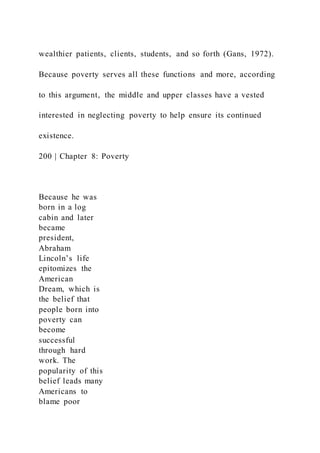 wealthier patients, clients, students, and so forth (Gans, 1972).
Because poverty serves all these functions and more, according
to this argument, the middle and upper classes have a vested
interested in neglecting poverty to help ensure its continued
existence.
200 | Chapter 8: Poverty
Because he was
born in a log
cabin and later
became
president,
Abraham
Lincoln’s life
epitomizes the
American
Dream, which is
the belief that
people born into
poverty can
become
successful
through hard
work. The
popularity of this
belief leads many
Americans to
blame poor
 