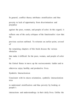 In general, conflict theory attributes stratification and thus
poverty to lack of opportunity from discrimination and
prejudice
against the poor, women, and people of color. In this regard, it
reflects one of the early critiques of the functionalist view that
the
previous section outlined. To reiterate an earlier point, several
of
the remaining chapters of this book discuss the various
obstacles
that make it difficult for the poor, women, and people of color
in
the United States to move up the socioeconomic ladder and to
otherwise enjoy healthy and productive lives.
Symbolic Interactionism
Consistent with its micro orientation, symbolic interactionism
tries
to understand stratification and thus poverty by looking at
people’s
interactions and understandings in their daily lives. Unlike the
 