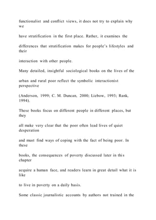 functionalist and conflict views, it does not try to explain why
we
have stratification in the first place. Rather, it examines the
differences that stratification makes for people’s lifestyles and
their
interaction with other people.
Many detailed, insightful sociological books on the lives of the
urban and rural poor reflect the symbolic interactionist
perspective
(Anderson, 1999; C. M. Duncan, 2000; Liebow, 1993; Rank,
1994).
These books focus on different people in different places, but
they
all make very clear that the poor often lead lives of quiet
desperation
and must find ways of coping with the fact of being poor. In
these
books, the consequences of poverty discussed later in thi s
chapter
acquire a human face, and readers learn in great detail what it is
like
to live in poverty on a daily basis.
Some classic journalistic accounts by authors not trained in the
 