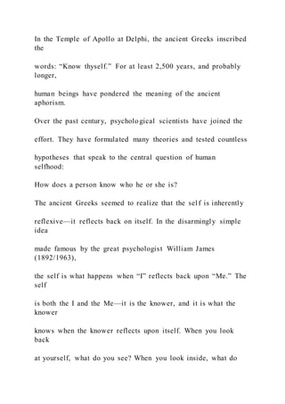 In the Temple of Apollo at Delphi, the ancient Greeks inscribed
the
words: “Know thyself.” For at least 2,500 years, and probably
longer,
human beings have pondered the meaning of the ancient
aphorism.
Over the past century, psychological scientists have joined the
effort. They have formulated many theories and tested countless
hypotheses that speak to the central question of human
selfhood:
How does a person know who he or she is?
The ancient Greeks seemed to realize that the self is inherently
reflexive—it reflects back on itself. In the disarmingly simple
idea
made famous by the great psychologist William James
(1892/1963),
the self is what happens when “I” reflects back upon “Me.” The
self
is both the I and the Me—it is the knower, and it is what the
knower
knows when the knower reflects upon itself. When you look
back
at yourself, what do you see? When you look inside, what do
 