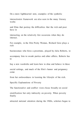 On a more lighthearted note, examples of the symbolic
interactionist framework are also seen in the many literary
works
and films that portray the difficulties that the rich and poor
have in
interacting on the relatively few occasions when they do
interact.
For example, in the film Pretty Woman, Richard Gere plays a
rich
businessman who hires a prostitute, played by Julia Roberts, to
accompany him to swank parties and other affairs. Roberts has
to
buy a new wardrobe and learn how to dine and behave in these
social settings, and much of the film’s humor and poignancy
come
from her awkwardness in learning the lifestyle of the rich.
Specific Explanations of Poverty
The functionalist and conflict views focus broadly on social
stratification but only indirectly on poverty. When poverty
finally
attracted national attention during the 1960s, scholars began to
 