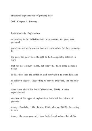 structural explanations of poverty say?
204 | Chapter 8: Poverty
Individualistic Explanation
According to the individualistic explanation, the poor have
personal
problems and deficiencies that are responsible for their poverty.
In
the past, the poor were thought to be biologically inferior, a
view
that has not entirely faded, but today the much more common
belief
is that they lack the ambition and motivation to work hard and
to achieve success. According to survey evidence, the majority
of
Americans share this belief (Davidson, 2009). A more
sophisticated
version of this type of explanation is called the culture of
poverty
theory (Banfield, 1974; Lewis, 1966; Murray, 2012). According
to this
theory, the poor generally have beliefs and values that differ
 