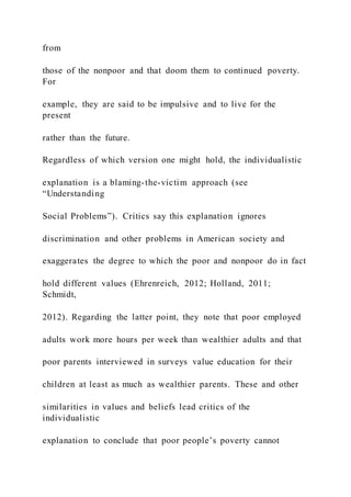 from
those of the nonpoor and that doom them to continued poverty.
For
example, they are said to be impulsive and to live for the
present
rather than the future.
Regardless of which version one might hold, the individualistic
explanation is a blaming-the-victim approach (see
“Understanding
Social Problems”). Critics say this explanation ignores
discrimination and other problems in American society and
exaggerates the degree to which the poor and nonpoor do in fact
hold different values (Ehrenreich, 2012; Holland, 2011;
Schmidt,
2012). Regarding the latter point, they note that poor employed
adults work more hours per week than wealthier adults and that
poor parents interviewed in surveys value education for their
children at least as much as wealthier parents. These and other
similarities in values and beliefs lead critics of the
individualistic
explanation to conclude that poor people’s poverty cannot
 