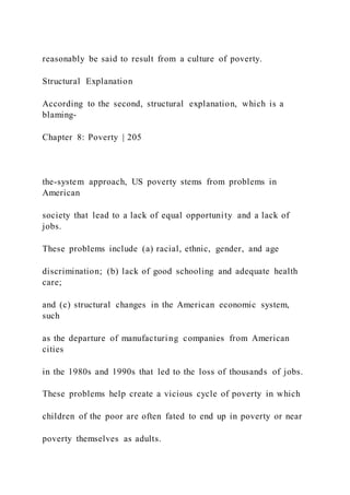 reasonably be said to result from a culture of poverty.
Structural Explanation
According to the second, structural explanation, which is a
blaming-
Chapter 8: Poverty | 205
the-system approach, US poverty stems from problems in
American
society that lead to a lack of equal opportunity and a lack of
jobs.
These problems include (a) racial, ethnic, gender, and age
discrimination; (b) lack of good schooling and adequate health
care;
and (c) structural changes in the American economic system,
such
as the departure of manufacturing companies from American
cities
in the 1980s and 1990s that led to the loss of thousands of jobs.
These problems help create a vicious cycle of poverty in which
children of the poor are often fated to end up in poverty or near
poverty themselves as adults.
 
