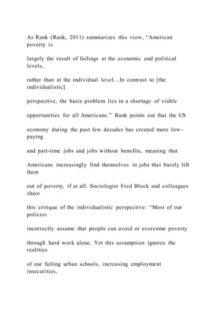 As Rank (Rank, 2011) summarizes this view, “American
poverty is
largely the result of failings at the economic and political
levels,
rather than at the individual level…In contrast to [the
individualistic]
perspective, the basic problem lies in a shortage of viable
opportunities for all Americans.” Rank points out that the US
economy during the past few decades has created more low -
paying
and part-time jobs and jobs without benefits, meaning that
Americans increasingly find themselves in jobs that barely lift
them
out of poverty, if at all. Sociologist Fred Block and colleagues
share
this critique of the individualistic perspective: “Most of our
policies
incorrectly assume that people can avoid or overcome poverty
through hard work alone. Yet this assumption ignores the
realities
of our failing urban schools, increasing employment
insecurities,
 