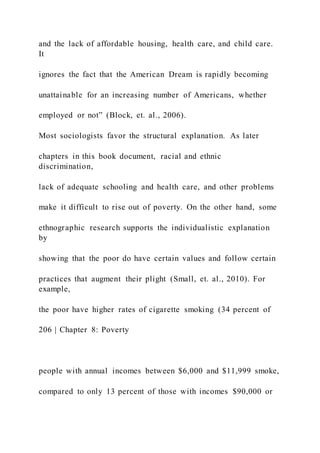 and the lack of affordable housing, health care, and child care.
It
ignores the fact that the American Dream is rapidly becoming
unattainable for an increasing number of Americans, whether
employed or not” (Block, et. al., 2006).
Most sociologists favor the structural explanation. As later
chapters in this book document, racial and ethnic
discrimination,
lack of adequate schooling and health care, and other problems
make it difficult to rise out of poverty. On the other hand, some
ethnographic research supports the individualistic explanation
by
showing that the poor do have certain values and follow certain
practices that augment their plight (Small, et. al., 2010). For
example,
the poor have higher rates of cigarette smoking (34 percent of
206 | Chapter 8: Poverty
people with annual incomes between $6,000 and $11,999 smoke,
compared to only 13 percent of those with incomes $90,000 or
 