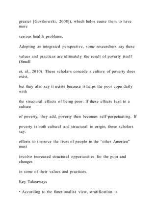 greater [Goszkowski, 2008]), which helps cause them to have
more
serious health problems.
Adopting an integrated perspective, some researchers say these
values and practices are ultimately the result of poverty itself
(Small
et, al., 2010). These scholars concede a culture of poverty does
exist,
but they also say it exists because it helps the poor cope daily
with
the structural effects of being poor. If these effects lead to a
culture
of poverty, they add, poverty then becomes self-perpetuating. If
poverty is both cultural and structural in origin, these scholars
say,
efforts to improve the lives of people in the “other America”
must
involve increased structural opportunities for the poor and
changes
in some of their values and practices.
Key Takeaways
• According to the functionalist view, stratification is
 