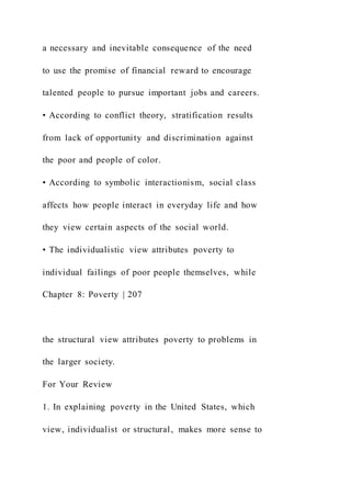 a necessary and inevitable consequence of the need
to use the promise of financial reward to encourage
talented people to pursue important jobs and careers.
• According to conflict theory, stratification results
from lack of opportunity and discrimination against
the poor and people of color.
• According to symbolic interactionism, social class
affects how people interact in everyday life and how
they view certain aspects of the social world.
• The individualistic view attributes poverty to
individual failings of poor people themselves, while
Chapter 8: Poverty | 207
the structural view attributes poverty to problems in
the larger society.
For Your Review
1. In explaining poverty in the United States, which
view, individualist or structural, makes more sense to
 