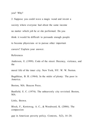 you? Why?
2. Suppose you could wave a magic wand and invent a
society where everyone had about the same income
no matter which job he or she performed. Do you
think it would be difficult to persuade enough people
to become physicians or to pursue other important
careers? Explain your answer.
References
Anderson, E. (1999). Code of the street: Decency, violence, and
the
moral life of the inner city. New York, NY: W. W. Norton.
Bagdikian, B. H. (1964). In the midst of plenty: The poor in
America.
Boston, MA: Beacon Press.
Banfield, E. C. (1974). The unheavenly city revisited. Boston,
MA:
Little, Brown.
Block, F., Korteweg, A. C., & Woodward, K. (2006). The
compassion
gap in American poverty policy. Contexts, 5(2), 14–20.
 