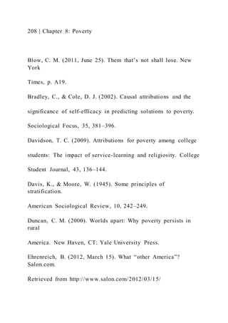 208 | Chapter 8: Poverty
Blow, C. M. (2011, June 25). Them that’s not shall lose. New
York
Times, p. A19.
Bradley, C., & Cole, D. J. (2002). Causal attributions and the
significance of self-efficacy in predicting solutions to poverty.
Sociological Focus, 35, 381–396.
Davidson, T. C. (2009). Attributions for poverty among college
students: The impact of service-learning and religiosity. College
Student Journal, 43, 136–144.
Davis, K., & Moore, W. (1945). Some principles of
stratification.
American Sociological Review, 10, 242–249.
Duncan, C. M. (2000). Worlds apart: Why poverty persists in
rural
America. New Haven, CT: Yale University Press.
Ehrenreich, B. (2012, March 15). What “other America”?
Salon.com.
Retrieved from http://www.salon.com/2012/03/15/
 