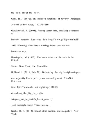 the_truth_about_the_poor/.
Gans, H. J. (1972). The positive functions of poverty. American
Journal of Sociology, 78, 275–289.
Goszkowski, R. (2008). Among Americans, smoking decreases
as
income increases. Retrieved from http://www.gallup.com/poll/
105550/among-americans-smoking-decreases-income-
increases.aspx.
Harrington, M. (1962). The other America: Poverty in the
United
States. New York, NY: Macmillan.
Holland, J. (2011, July 29). Debunking the big lie right-wingers
use to justify black poverty and unemployment. AlterNet.
Retrieved
from http://www.alternet.org/story/151830/
debunking_the_big_lie_right-
wingers_use_to_justify_black_poverty
_and_unemployment_?page=entire.
Kerbo, H. R. (2012). Social stratification and inequality. New
York,
 