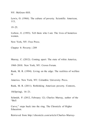 NY: McGraw-Hill.
Lewis, O. (1966). The culture of poverty. Scientific American,
113,
19–25.
Liebow, E. (1993). Tell them who I am: The lives of homeless
women.
New York, NY: Free Press.
Chapter 8: Poverty | 209
Murray, C. (2012). Coming apart: The state of white America,
1960–2010. New York, NY: Crown Forum.
Rank, M. R. (1994). Living on the edge: The realities of welfare
in
America. New York, NY: Columbia University Press.
Rank, M. R. (2011). Rethinking American poverty. Contexts,
10(Spring), 16–21.
Schmidt, P. (2012, February 12). Charles Murray, author of the
“Bell
Curve,” steps back into the ring. The Chronicle of Higher
Education.
Retrieved from http://chronicle.com/article/Charles-Murray-
 