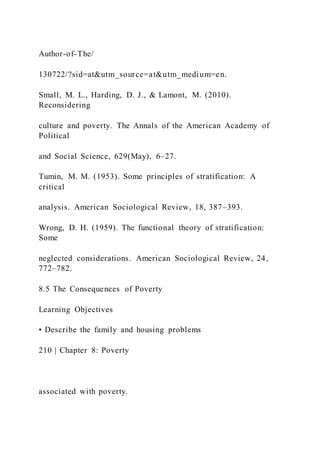 Author-of-The/
130722/?sid=at&utm_source=at&utm_medium=en.
Small, M. L., Harding, D. J., & Lamont, M. (2010).
Reconsidering
culture and poverty. The Annals of the American Academy of
Political
and Social Science, 629(May), 6–27.
Tumin, M. M. (1953). Some principles of stratification: A
critical
analysis. American Sociological Review, 18, 387–393.
Wrong, D. H. (1959). The functional theory of stratification:
Some
neglected considerations. American Sociological Review, 24,
772–782.
8.5 The Consequences of Poverty
Learning Objectives
• Describe the family and housing problems
210 | Chapter 8: Poverty
associated with poverty.
 