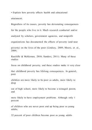 • Explain how poverty affects health and educational
attainment.
Regardless of its causes, poverty has devastating consequences
for the people who live in it. Much research conducted and/or
analyzed by scholars, government agencies, and nonprofit
organizations has documented the effects of poverty (and near
poverty) on the lives of the poor (Lindsey, 2009; Moore, et. al.,
2009;
Ratcliffe & McKernan, 2010; Sanders, 2011). Many of these
studies
focus on childhood poverty, and these studies make it very clear
that childhood poverty has lifelong consequences. In general,
poor
children are more likely to be poor as adults, more likely to
drop
out of high school, more likely to become a teenaged parent,
and
more likely to have employment problems. Although only 1
percent
of children who are never poor end up being poor as young
adults,
32 percent of poor children become poor as young adults
 