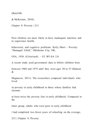 (Ratcliffe
& McKernan, 2010).
Chapter 8: Poverty | 211
Poor children are more likely to have inadequate nutrition and
to experience health,
behavioral, and cognitive problems. Kelly Short – Poverty:
“Damaged Child,” Oklahoma City, OK,
USA, 1936. (Colorized). – CC BY-SA 2.0.
A recent study used government data to follow children born
between 1968 and 1975 until they were ages 30 to 37 (Duncan
&
Magnuson, 2011). The researchers compared individuals who
lived
in poverty in early childhood to those whose families had
incomes
at least twice the poverty line in early childhood. Compared to
the
latter group, adults who were poor in early childhood
• had completed two fewer years of schooling on the average;
212 | Chapter 8: Poverty
 