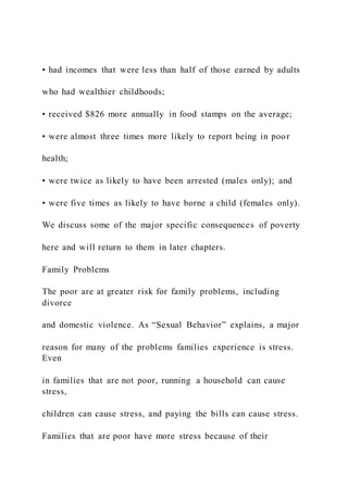 • had incomes that were less than half of those earned by adults
who had wealthier childhoods;
• received $826 more annually in food stamps on the average;
• were almost three times more likely to report being in poor
health;
• were twice as likely to have been arrested (males only); and
• were five times as likely to have borne a child (females only).
We discuss some of the major specific consequences of poverty
here and will return to them in later chapters.
Family Problems
The poor are at greater risk for family problems, including
divorce
and domestic violence. As “Sexual Behavior” explains, a major
reason for many of the problems families experience is stress.
Even
in families that are not poor, running a household can cause
stress,
children can cause stress, and paying the bills can cause stress.
Families that are poor have more stress because of their
 