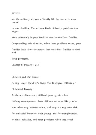 poverty,
and the ordinary stresses of family life become even more
intense
in poor families. The various kinds of family problems thus
happen
more commonly in poor families than in wealthier families.
Compounding this situation, when these problems occur, poor
families have fewer resources than wealthier families to deal
with
these problems.
Chapter 8: Poverty | 213
Children and Our Future
Getting under Children’s Skin: The Biological Effects of
Childhood Poverty
As the text discusses, childhood poverty often has
lifelong consequences. Poor children are more likely to be
poor when they become adults, and they are at greater risk
for antisocial behavior when young, and for unemployment,
criminal behavior, and other problems when they reach
 