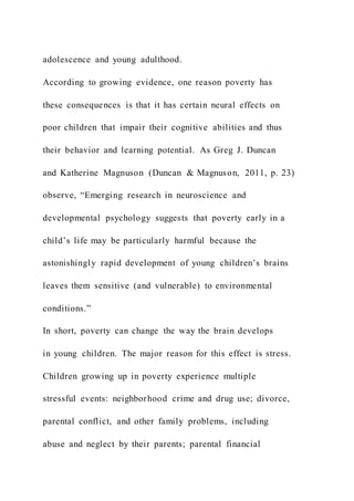 adolescence and young adulthood.
According to growing evidence, one reason poverty has
these consequences is that it has certain neural effects on
poor children that impair their cognitive abilities and thus
their behavior and learning potential. As Greg J. Duncan
and Katherine Magnuson (Duncan & Magnuson, 2011, p. 23)
observe, “Emerging research in neuroscience and
developmental psychology suggests that poverty early in a
child’s life may be particularly harmful because the
astonishingly rapid development of young children’s brains
leaves them sensitive (and vulnerable) to environmental
conditions.”
In short, poverty can change the way the brain develops
in young children. The major reason for this effect is stress.
Children growing up in poverty experience multiple
stressful events: neighborhood crime and drug use; divorce,
parental conflict, and other family problems, including
abuse and neglect by their parents; parental financial
 