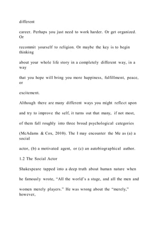 different
career. Perhaps you just need to work harder. Or get organized.
Or
recommit yourself to religion. Or maybe the key is to begin
thinking
about your whole life story in a completely different way, in a
way
that you hope will bring you more happiness, fulfillment, peace,
or
excitement.
Although there are many different ways you might reflect upon
and try to improve the self, it turns out that many, if not most,
of them fall roughly into three broad psychological categories
(McAdams & Cox, 2010). The I may encounter the Me as (a) a
social
actor, (b) a motivated agent, or (c) an autobiographical author.
1.2 The Social Actor
Shakespeare tapped into a deep truth about human nature when
he famously wrote, “All the world’s a stage, and all the men and
women merely players.” He was wrong about the “merely,”
however,
 