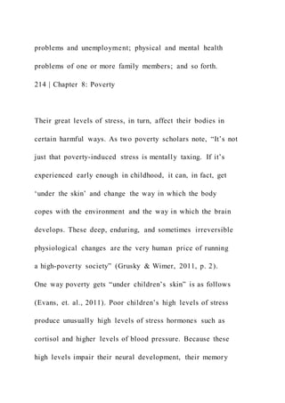 problems and unemployment; physical and mental health
problems of one or more family members; and so forth.
214 | Chapter 8: Poverty
Their great levels of stress, in turn, affect their bodies in
certain harmful ways. As two poverty scholars note, “It’s not
just that poverty-induced stress is mentally taxing. If it’s
experienced early enough in childhood, it can, in fact, get
‘under the skin’ and change the way in which the body
copes with the environment and the way in which the brain
develops. These deep, enduring, and sometimes irreversible
physiological changes are the very human price of running
a high-poverty society” (Grusky & Wimer, 2011, p. 2).
One way poverty gets “under children’s skin” is as follows
(Evans, et. al., 2011). Poor children’s high levels of stress
produce unusually high levels of stress hormones such as
cortisol and higher levels of blood pressure. Because these
high levels impair their neural development, their memory
 