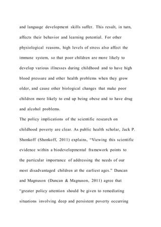 and language development skills suffer. This result, in turn,
affects their behavior and learning potential. For other
physiological reasons, high levels of stress also affect the
immune system, so that poor children are more likely to
develop various illnesses during childhood and to have high
blood pressure and other health problems when they grow
older, and cause other biological changes that make poor
children more likely to end up being obese and to have drug
and alcohol problems.
The policy implications of the scientific research on
childhood poverty are clear. As public health scholar, Jack P.
Shonkoff (Shonkoff, 2011) explains, “Viewing this scientific
evidence within a biodevelopmental framework points to
the particular importance of addressing the needs of our
most disadvantaged children at the earliest ages.” Duncan
and Magnuson (Duncan & Magnuson, 2011) agree that
“greater policy attention should be given to remediating
situations involving deep and persistent poverty occurring
 