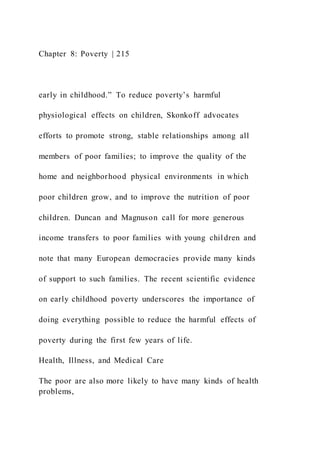 Chapter 8: Poverty | 215
early in childhood.” To reduce poverty’s harmful
physiological effects on children, Skonkoff advocates
efforts to promote strong, stable relationships among all
members of poor families; to improve the quality of the
home and neighborhood physical environments in which
poor children grow, and to improve the nutrition of poor
children. Duncan and Magnuson call for more generous
income transfers to poor families with young children and
note that many European democracies provide many kinds
of support to such families. The recent scientific evidence
on early childhood poverty underscores the importance of
doing everything possible to reduce the harmful effects of
poverty during the first few years of life.
Health, Illness, and Medical Care
The poor are also more likely to have many kinds of health
problems,
 