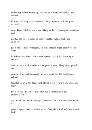 including infant mortality, earlier adulthood mortality, and
mental
illness, and they are also more likely to receive inadequate
medical
care. Poor children are more likely to have inadequate nutrition
and,
partly, for this reason, to suffer health, behavioral, and
cognitive
problems. These problems, in turn, impair their ability to do
well
in school and land stable employment as adults, helping to
ensure
that poverty will persist across generations. Many poor people
are
uninsured or underinsured, at least until the US health-care
reform
legislation of 2010 takes full effect a few years from now, and
many
have to visit health clinics that are overcrowded and
understaffed.
As “Work and the Economy” discusses, it is unclear how much
of
poor people’s worse health stems from their lack of money and
lack
 