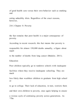 of good health care versus their own behavior such as smoking
and
eating unhealthy diets. Regardless of the exact reasons,
however,
216 | Chapter 8: Poverty
the fact remains that poor health is a major consequence of
poverty.
According to recent research, this fact means that poverty is
responsible for almost 150,000 deaths annually, a figure about
equal
to the number of deaths from lung cancer (Bakalar, 2011).
Education
Poor children typically go to rundown schools with inadequate
facilities where they receive inadequate schooling. They are
much
less likely than wealthier children to graduate from high school
or
to go to college. Their lack of education, in turn, restricts them
and their own children to poverty, once again helping to ensure
a vicious cycle of continuing poverty across generations. As
“The
 