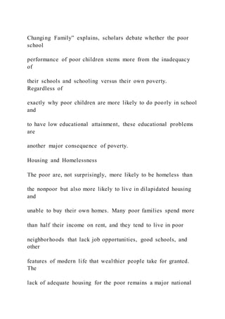 Changing Family” explains, scholars debate whether the poor
school
performance of poor children stems more from the inadequacy
of
their schools and schooling versus their own poverty.
Regardless of
exactly why poor children are more likely to do poorly in school
and
to have low educational attainment, these educational problems
are
another major consequence of poverty.
Housing and Homelessness
The poor are, not surprisingly, more likely to be homeless than
the nonpoor but also more likely to live in dilapidated housing
and
unable to buy their own homes. Many poor families spend more
than half their income on rent, and they tend to live in poor
neighborhoods that lack job opportunities, good schools, and
other
features of modern life that wealthier people take for granted.
The
lack of adequate housing for the poor remains a major national
 