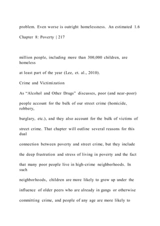 problem. Even worse is outright homelessness. An estimated 1.6
Chapter 8: Poverty | 217
million people, including more than 300,000 children, are
homeless
at least part of the year (Lee, et. al., 2010).
Crime and Victimization
As “Alcohol and Other Drugs” discusses, poor (and near-poor)
people account for the bulk of our street crime (homicide,
robbery,
burglary, etc.), and they also account for the bulk of victims of
street crime. That chapter will outline several reasons for this
dual
connection between poverty and street crime, but they include
the deep frustration and stress of living in poverty and the fact
that many poor people live in high-crime neighborhoods. In
such
neighborhoods, children are more likely to grow up under the
influence of older peers who are already in gangs or otherwise
committing crime, and people of any age are more likely to
 