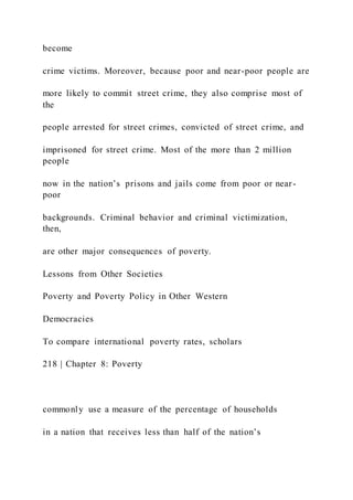 become
crime victims. Moreover, because poor and near-poor people are
more likely to commit street crime, they also comprise most of
the
people arrested for street crimes, convicted of street crime, and
imprisoned for street crime. Most of the more than 2 million
people
now in the nation’s prisons and jails come from poor or near-
poor
backgrounds. Criminal behavior and criminal victimization,
then,
are other major consequences of poverty.
Lessons from Other Societies
Poverty and Poverty Policy in Other Western
Democracies
To compare international poverty rates, scholars
218 | Chapter 8: Poverty
commonly use a measure of the percentage of households
in a nation that receives less than half of the nation’s
 