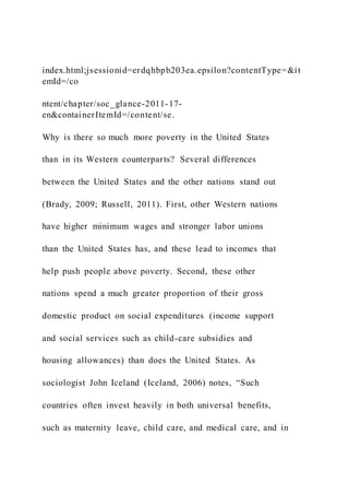 index.html;jsessionid=erdqhbpb203ea.epsilon?contentType=&it
emId=/co
ntent/chapter/soc_glance-2011-17-
en&containerItemId=/content/se.
Why is there so much more poverty in the United States
than in its Western counterparts? Several differences
between the United States and the other nations stand out
(Brady, 2009; Russell, 2011). First, other Western nations
have higher minimum wages and stronger labor unions
than the United States has, and these lead to incomes that
help push people above poverty. Second, these other
nations spend a much greater proportion of their gross
domestic product on social expenditures (income support
and social services such as child-care subsidies and
housing allowances) than does the United States. As
sociologist John Iceland (Iceland, 2006) notes, “Such
countries often invest heavily in both universal benefits,
such as maternity leave, child care, and medical care, and in
 