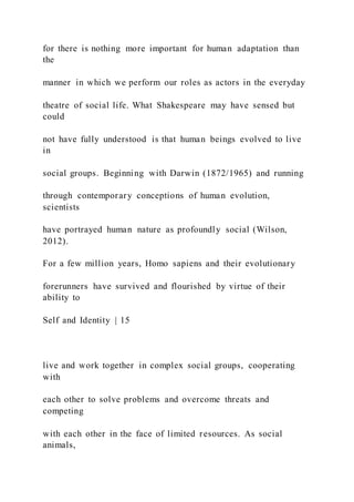 for there is nothing more important for human adaptation than
the
manner in which we perform our roles as actors in the everyday
theatre of social life. What Shakespeare may have sensed but
could
not have fully understood is that human beings evolved to live
in
social groups. Beginning with Darwin (1872/1965) and running
through contemporary conceptions of human evolution,
scientists
have portrayed human nature as profoundly social (Wilson,
2012).
For a few million years, Homo sapiens and their evolutionary
forerunners have survived and flourished by virtue of their
ability to
Self and Identity | 15
live and work together in complex social groups, cooperating
with
each other to solve problems and overcome threats and
competing
with each other in the face of limited resources. As social
animals,
 