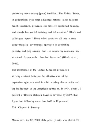 promoting work among [poor] families…The United States,
in comparison with other advanced nations, lacks national
health insurance, provides less publicly supported housing,
and spends less on job training and job creation.” Block and
colleagues agree: “These other countries all take a more
comprehensive government approach to combating
poverty, and they assume that it is caused by economic and
structural factors rather than bad behavior” (Block et, al.,
2006).
The experience of the United Kingdom provides a
striking contrast between the effectiveness of the
expansive approach used in other wealthy democracies and
the inadequacy of the American approach. In 1994, about 30
percent of British children lived in poverty; by 2009, that
figure had fallen by more than half to 12 percent.
220 | Chapter 8: Poverty
Meanwhile, the US 2009 child poverty rate, was almost 21
 