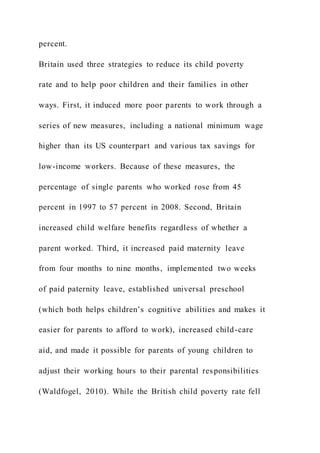 percent.
Britain used three strategies to reduce its child poverty
rate and to help poor children and their families in other
ways. First, it induced more poor parents to work through a
series of new measures, including a national minimum wage
higher than its US counterpart and various tax savings for
low-income workers. Because of these measures, the
percentage of single parents who worked rose from 45
percent in 1997 to 57 percent in 2008. Second, Britain
increased child welfare benefits regardless of whether a
parent worked. Third, it increased paid maternity leave
from four months to nine months, implemented two weeks
of paid paternity leave, established universal preschool
(which both helps children’s cognitive abilities and makes it
easier for parents to afford to work), increased child-care
aid, and made it possible for parents of young children to
adjust their working hours to their parental responsibilities
(Waldfogel, 2010). While the British child poverty rate fell
 
