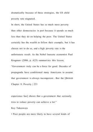 dramatically because of these strategies, the US child
poverty rate stagnated.
In short, the United States has so much more poverty
than other democracies in part because it spends so much
less than they do on helping the poor. The United States
certainly has the wealth to follow their example, but it has
chosen not to do so, and a high poverty rate is the
unfortunate result. As the Nobel laureate economist Paul
Krugman (2006, p. A25) summarizes this lesson,
“Government truly can be a force for good. Decades of
propaganda have conditioned many Americans to assume
that government is always incompetent…But the [British
Chapter 8: Poverty | 221
experience has] shown that a government that seriously
tries to reduce poverty can achieve a lot.”
Key Takeaways
• Poor people are more likely to have several kinds of
 