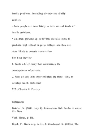 family problems, including divorce and family
conflict.
• Poor people are more likely to have several kinds of
health problems.
• Children growing up in poverty are less likely to
graduate high school or go to college, and they are
more likely to commit street crime.
For Your Review
1. Write a brief essay that summarizes the
consequences of poverty.
2. Why do you think poor children are more likely to
develop health problems?
222 | Chapter 8: Poverty
References
Bakalar, N. (2011, July 4). Researchers link deaths to social
ills. New
York Times, p. D5.
Block, F., Korteweg, A. C., & Woodward, K. (2006). The
 