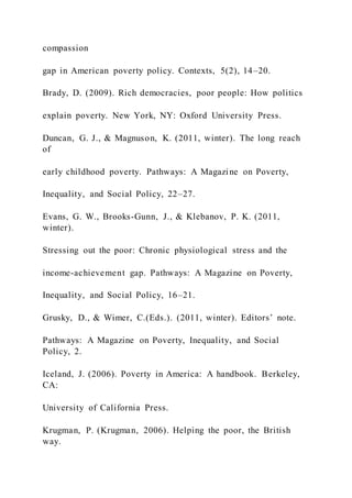 compassion
gap in American poverty policy. Contexts, 5(2), 14–20.
Brady, D. (2009). Rich democracies, poor people: How politics
explain poverty. New York, NY: Oxford University Press.
Duncan, G. J., & Magnuson, K. (2011, winter). The long reach
of
early childhood poverty. Pathways: A Magazine on Poverty,
Inequality, and Social Policy, 22–27.
Evans, G. W., Brooks-Gunn, J., & Klebanov, P. K. (2011,
winter).
Stressing out the poor: Chronic physiological stress and the
income-achievement gap. Pathways: A Magazine on Poverty,
Inequality, and Social Policy, 16–21.
Grusky, D., & Wimer, C.(Eds.). (2011, winter). Editors’ note.
Pathways: A Magazine on Poverty, Inequality, and Social
Policy, 2.
Iceland, J. (2006). Poverty in America: A handbook. Berkeley,
CA:
University of California Press.
Krugman, P. (Krugman, 2006). Helping the poor, the British
way.
 