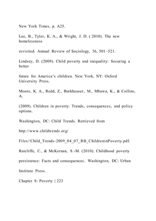 New York Times, p. A25.
Lee, B., Tyler, K. A., & Wright, J. D. ( 2010). The new
homelessness
revisited. Annual Review of Sociology, 36, 501–521.
Lindsey, D. (2009). Child poverty and inequality: Securing a
better
future for America’s children. New York, NY: Oxford
University Press.
Moore, K. A., Redd, Z., Burkhauser, M., Mbawa, K., & Collins,
A.
(2009). Children in poverty: Trends, consequences, and policy
options.
Washington, DC: Child Trends. Retrieved from
http://www.childtrends.org/
Files//Child_Trends-2009_04_07_RB_ChildreninPoverty.pdf.
Ratcliffe, C., & McKernan, S.-M. (2010). Childhood poverty
persistence: Facts and consequences. Washington, DC: Urban
Institute Press.
Chapter 8: Poverty | 223
 
