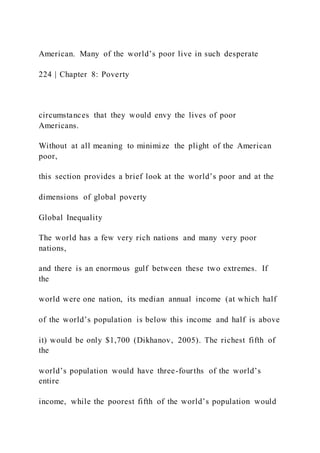 American. Many of the world’s poor live in such desperate
224 | Chapter 8: Poverty
circumstances that they would envy the lives of poor
Americans.
Without at all meaning to minimize the plight of the American
poor,
this section provides a brief look at the world’s poor and at the
dimensions of global poverty
Global Inequality
The world has a few very rich nations and many very poor
nations,
and there is an enormous gulf between these two extremes. If
the
world were one nation, its median annual income (at which half
of the world’s population is below this income and half is above
it) would be only $1,700 (Dikhanov, 2005). The richest fifth of
the
world’s population would have three-fourths of the world’s
entire
income, while the poorest fifth of the world’s population would
 