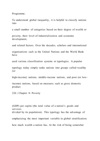 Programme.
To understand global inequality, it is helpful to classify nations
into
a small number of categories based on their degree of wealth or
poverty, their level of industrialization and economic
development,
and related factors. Over the decades, scholars and international
organizations such as the United Nations and the World Bank
have
used various classification systems or typologies. A popular
typology today simply ranks nations into groups called wealthy
(or
high-income) nations, middle-income nations, and poor (or low-
income) nations, based on measures such as gross domestic
product
226 | Chapter 8: Poverty
(GDP) per capita (the total value of a nation’s goods and
services
divided by its population). This typology has the advantage of
emphasizing the most important variable in global stratification:
how much wealth a nation has. At the risk of being somewhat
 